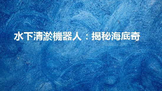水下清淤機器人：揭秘海底奇跡，重塑水域生態(tài)！